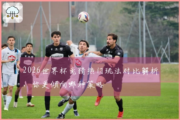 2026世界杯竞猜热门玩法对比解析，你更倾向哪种策略