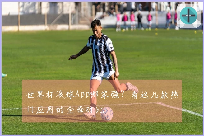 世界杯滚球App哪家强?看这几款热门应用的全面对比
